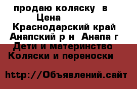 продаю коляску 3в1 › Цена ­ 7 000 - Краснодарский край, Анапский р-н, Анапа г. Дети и материнство » Коляски и переноски   